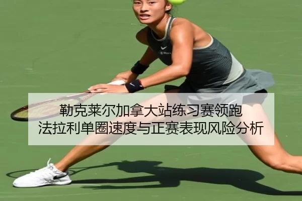 勒克莱尔加拿大站练习赛领跑 法拉利单圈速度与正赛表现风险分析